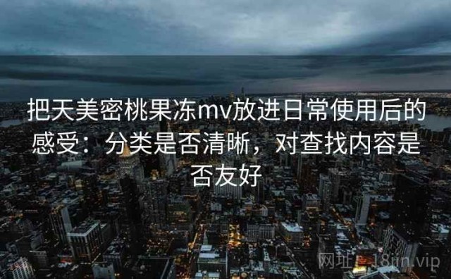把天美密桃果冻mv放进日常使用后的感受：分类是否清晰，对查找内容是否友好