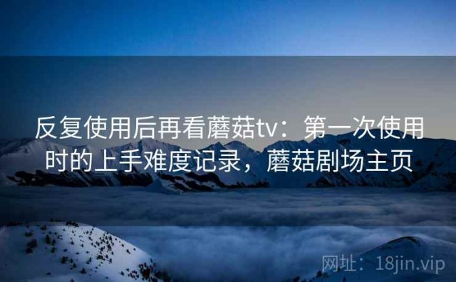 反复使用后再看蘑菇tv：第一次使用时的上手难度记录，蘑菇剧场主页