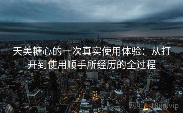 天美糖心的一次真实使用体验：从打开到使用顺手所经历的全过程