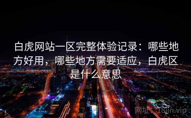 白虎网站一区完整体验记录：哪些地方好用，哪些地方需要适应，白虎区是什么意思