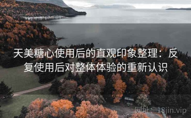 天美糖心使用后的直观印象整理：反复使用后对整体体验的重新认识
