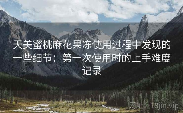 天美蜜桃麻花果冻使用过程中发现的一些细节：第一次使用时的上手难度记录