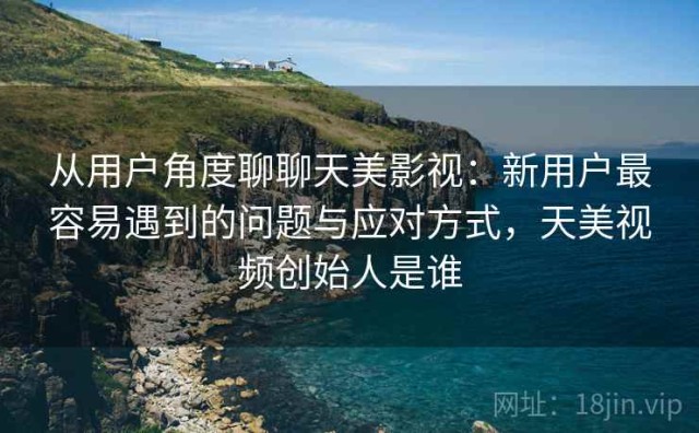 从用户角度聊聊天美影视：新用户最容易遇到的问题与应对方式，天美视频创始人是谁