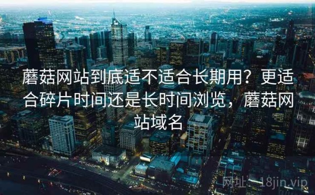 蘑菇网站到底适不适合长期用？更适合碎片时间还是长时间浏览，蘑菇网站域名