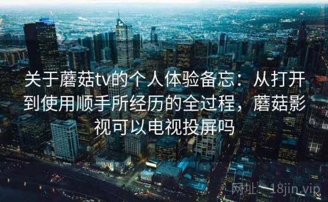 关于蘑菇tv的个人体验备忘：从打开到使用顺手所经历的全过程，蘑菇影视可以电视投屏吗