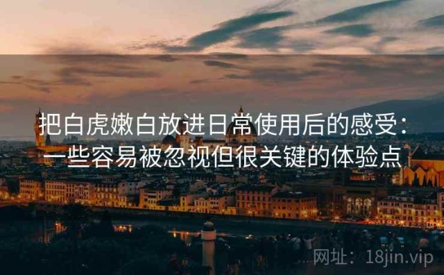 把白虎嫩白放进日常使用后的感受：一些容易被忽视但很关键的体验点