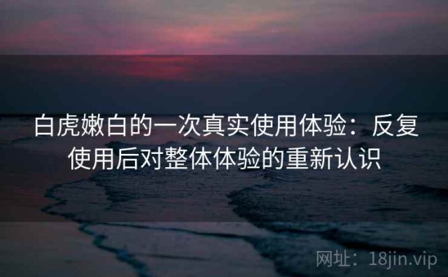 白虎嫩白的一次真实使用体验：反复使用后对整体体验的重新认识