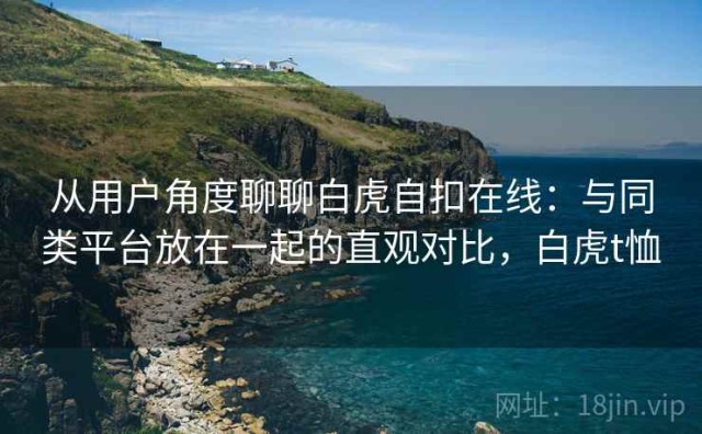 从用户角度聊聊白虎自扣在线：与同类平台放在一起的直观对比，白虎t恤