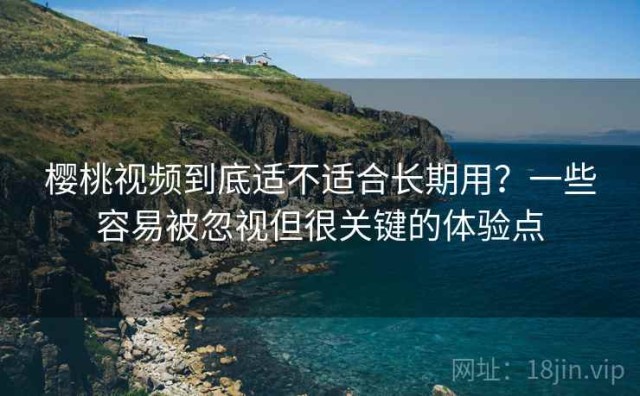 樱桃视频到底适不适合长期用？一些容易被忽视但很关键的体验点