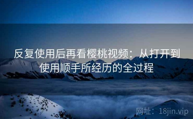 反复使用后再看樱桃视频：从打开到使用顺手所经历的全过程