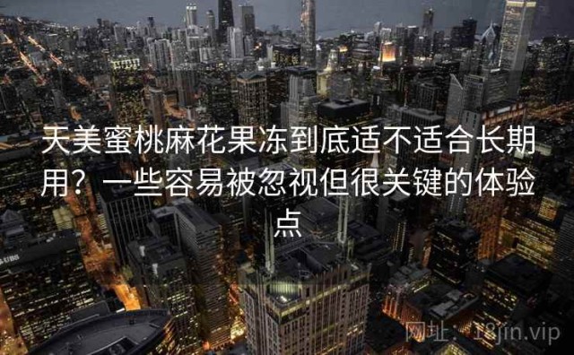 天美蜜桃麻花果冻到底适不适合长期用？一些容易被忽视但很关键的体验点
