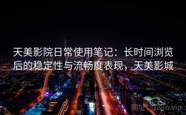 天美影院日常使用笔记：长时间浏览后的稳定性与流畅度表现，天美影城