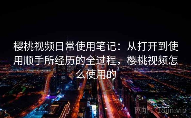 樱桃视频日常使用笔记：从打开到使用顺手所经历的全过程，樱桃视频怎么使用的
