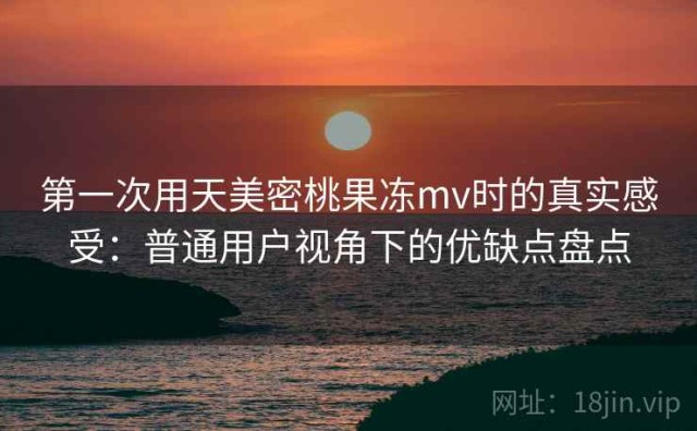 第一次用天美密桃果冻mv时的真实感受：普通用户视角下的优缺点盘点