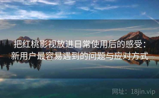 把红桃影视放进日常使用后的感受：新用户最容易遇到的问题与应对方式
