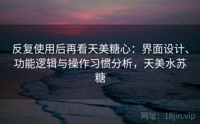 反复使用后再看天美糖心：界面设计、功能逻辑与操作习惯分析，天美水苏糖