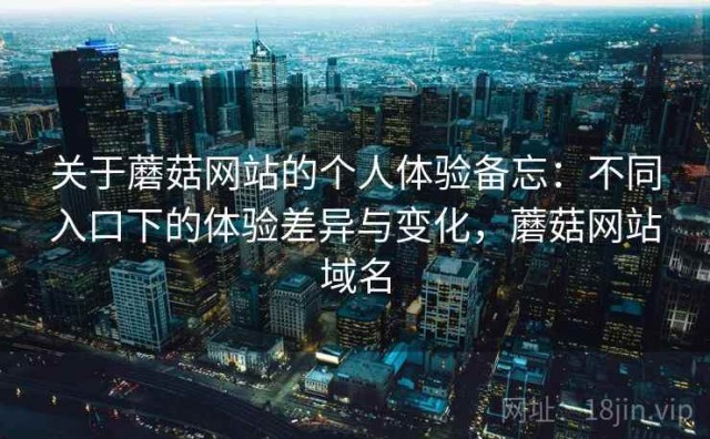 关于蘑菇网站的个人体验备忘：不同入口下的体验差异与变化，蘑菇网站域名