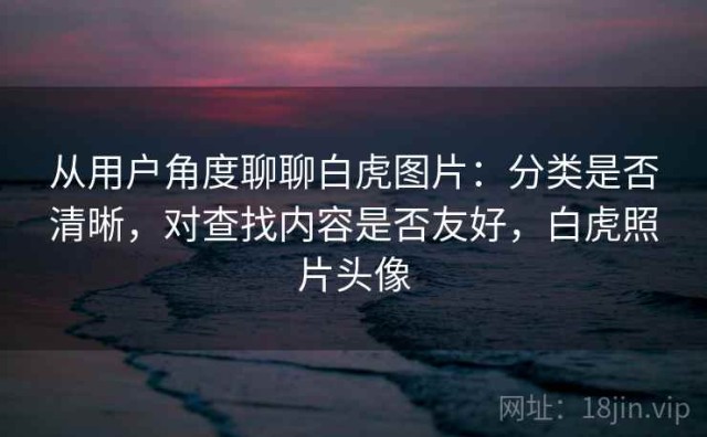 从用户角度聊聊白虎图片：分类是否清晰，对查找内容是否友好，白虎照片头像