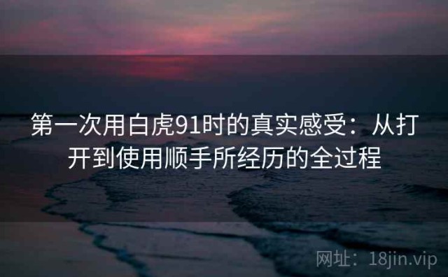第一次用白虎91时的真实感受：从打开到使用顺手所经历的全过程