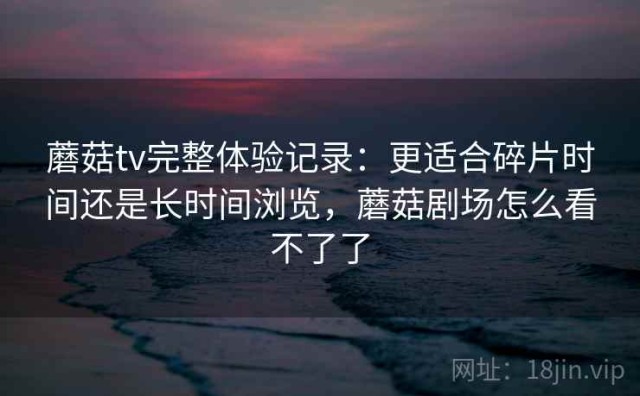 蘑菇tv完整体验记录：更适合碎片时间还是长时间浏览，蘑菇剧场怎么看不了了
