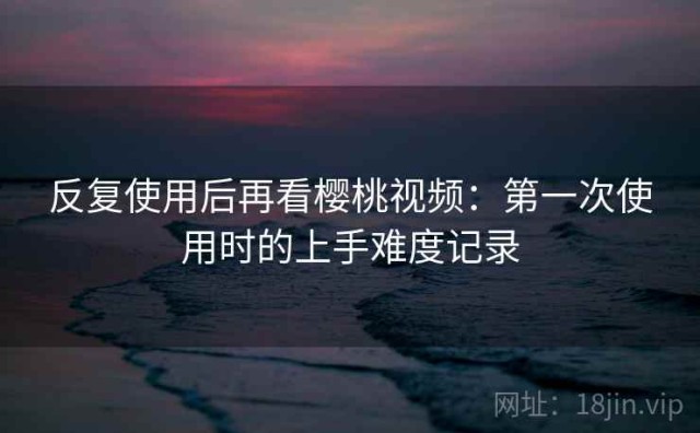 反复使用后再看樱桃视频：第一次使用时的上手难度记录