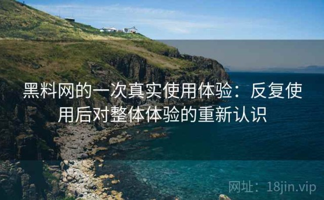 黑料网的一次真实使用体验：反复使用后对整体体验的重新认识