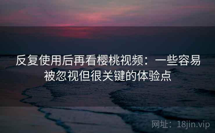 反复使用后再看樱桃视频:一些容易被忽视但很关键的体验点 反复使用后再看樱桃视频:一些容易被忽视但很关键的体验点