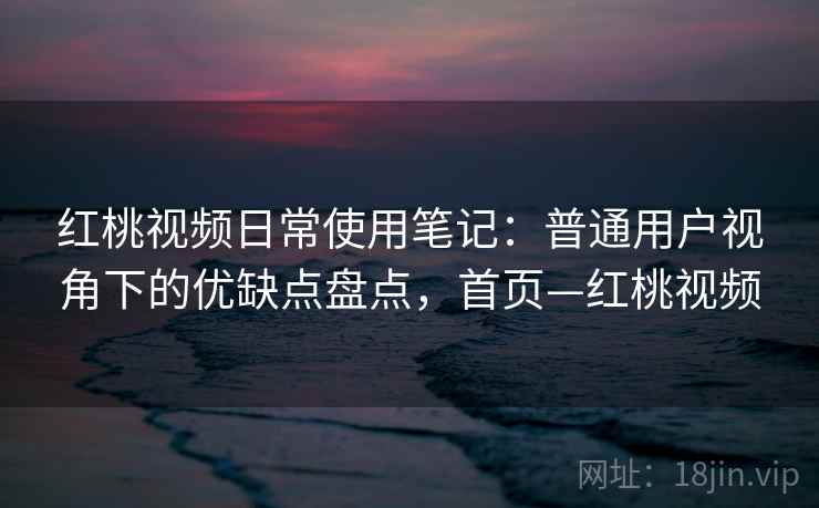 红桃视频日常使用笔记：普通用户视角下的优缺点盘点，首页—红桃视频