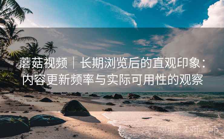 蘑菇视频｜长期浏览后的直观印象：内容更新频率与实际可用性的观察