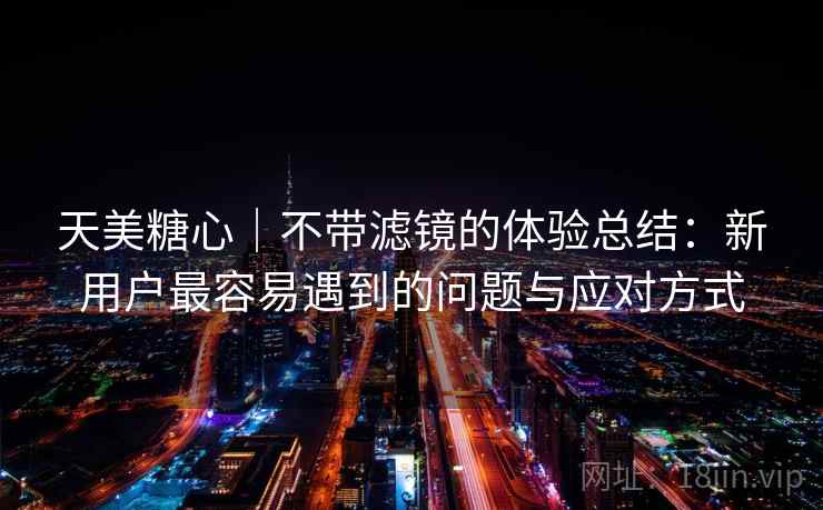天美糖心｜不带滤镜的体验总结：新用户最容易遇到的问题与应对方式