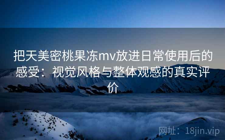 把天美密桃果冻mv放进日常使用后的感受：视觉风格与整体观感的真实评价