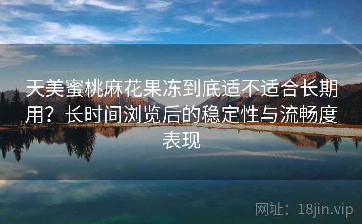 天美蜜桃麻花果冻到底适不适合长期用？长时间浏览后的稳定性与流畅度表现