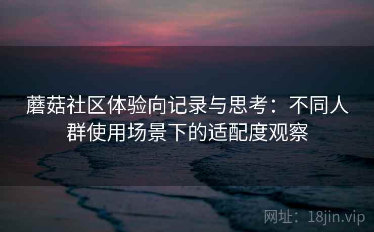 蘑菇社区体验向记录与思考：不同人群使用场景下的适配度观察