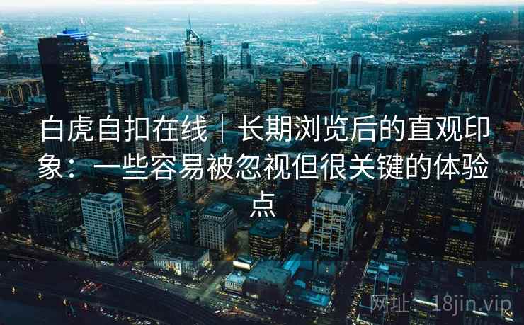 白虎自扣在线|长期浏览后的直观印象:一些容易被忽视但很关键的体验点 白虎自扣在线|长期浏览后的直观印象:一些容易被忽视但很关键的体验点