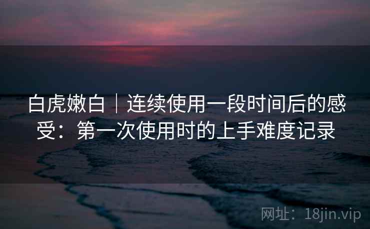 白虎嫩白｜连续使用一段时间后的感受：第一次使用时的上手难度记录