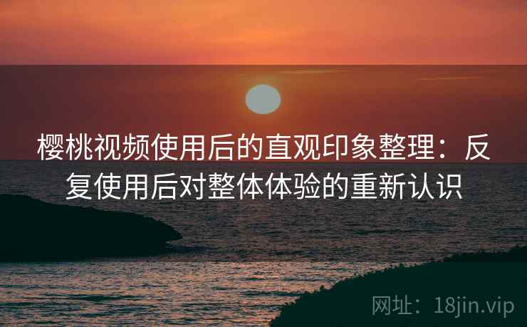 樱桃视频使用后的直观印象整理：反复使用后对整体体验的重新认识