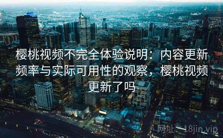 樱桃视频不完全体验说明：内容更新频率与实际可用性的观察，樱桃视频更新了吗