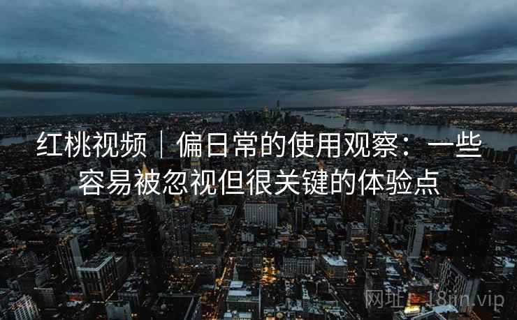 红桃视频｜偏日常的使用观察：一些容易被忽视但很关键的体验点