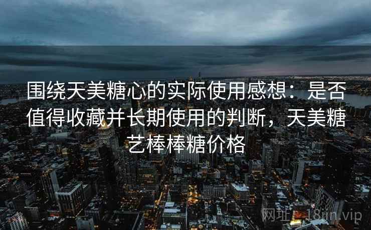 围绕天美糖心的实际使用感想：是否值得收藏并长期使用的判断，天美糖艺棒棒糖价格