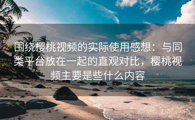 围绕樱桃视频的实际使用感想：与同类平台放在一起的直观对比，樱桃视频主要是些什么内容