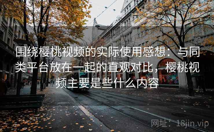 围绕樱桃视频的实际使用感想：与同类平台放在一起的直观对比，樱桃视频主要是些什么内容