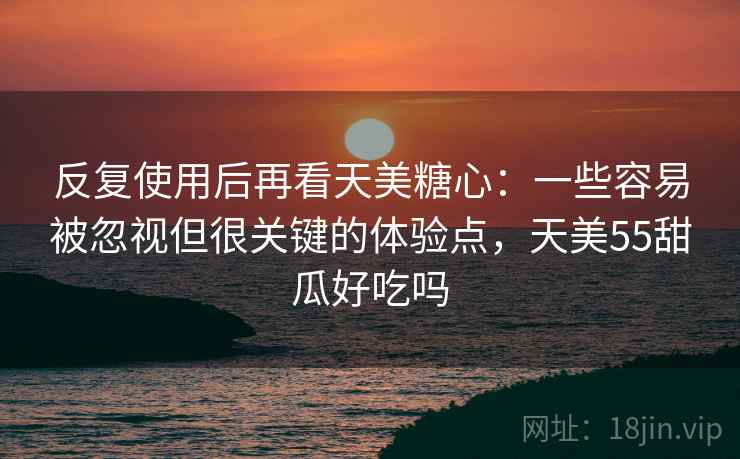 反复使用后再看天美糖心：一些容易被忽视但很关键的体验点，天美55甜瓜好吃吗
