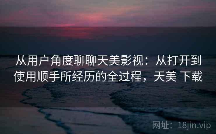 从用户角度聊聊天美影视：从打开到使用顺手所经历的全过程，天美 下载
