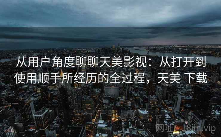 从用户角度聊聊天美影视:从打开到使用顺手所经历的全过程,天美 下载 从用户角度聊聊天美影视:从打开到使用顺手所经历的全过程,天美 下载