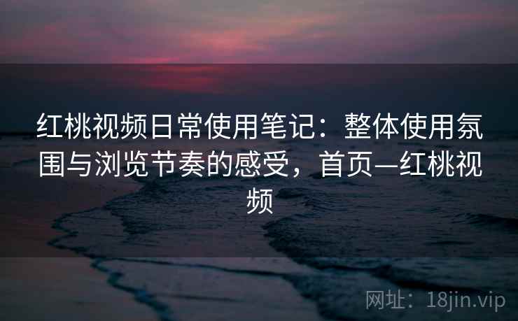红桃视频日常使用笔记：整体使用氛围与浏览节奏的感受，首页—红桃视频