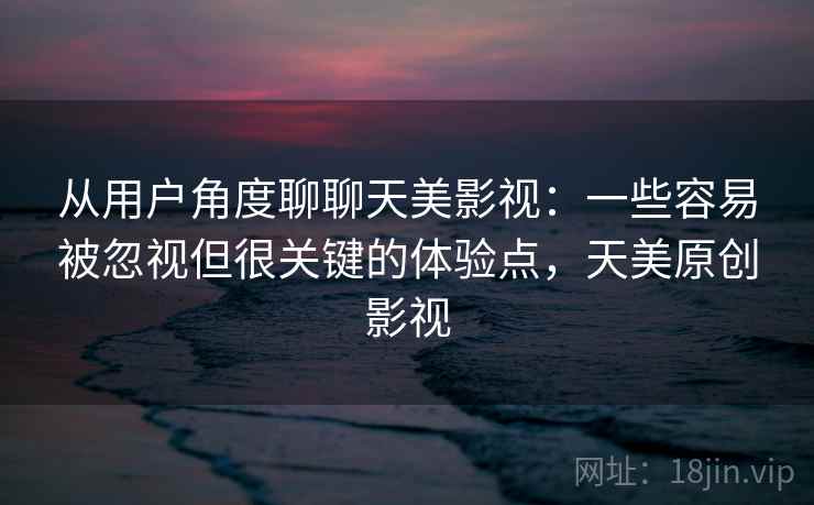 从用户角度聊聊天美影视：一些容易被忽视但很关键的体验点，天美原创影视