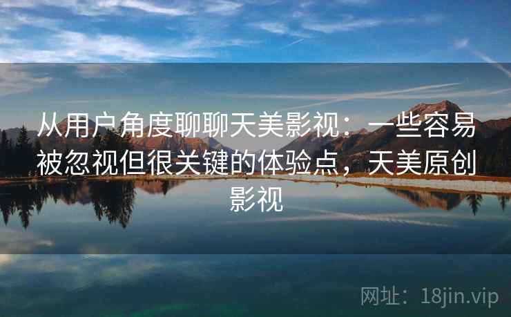 从用户角度聊聊天美影视：一些容易被忽视但很关键的体验点，天美原创影视