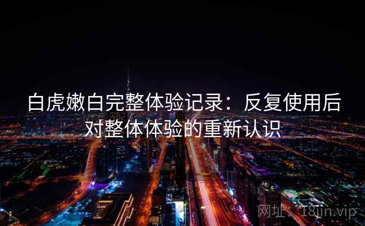 白虎嫩白完整体验记录：反复使用后对整体体验的重新认识