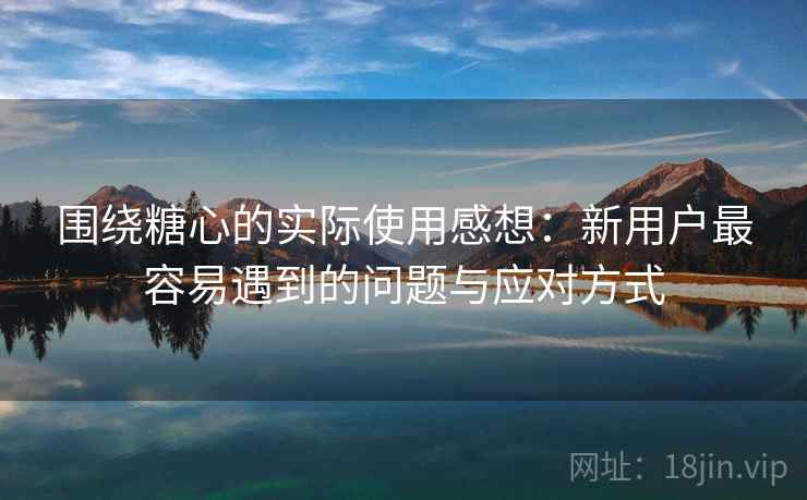 围绕糖心的实际使用感想：新用户最容易遇到的问题与应对方式