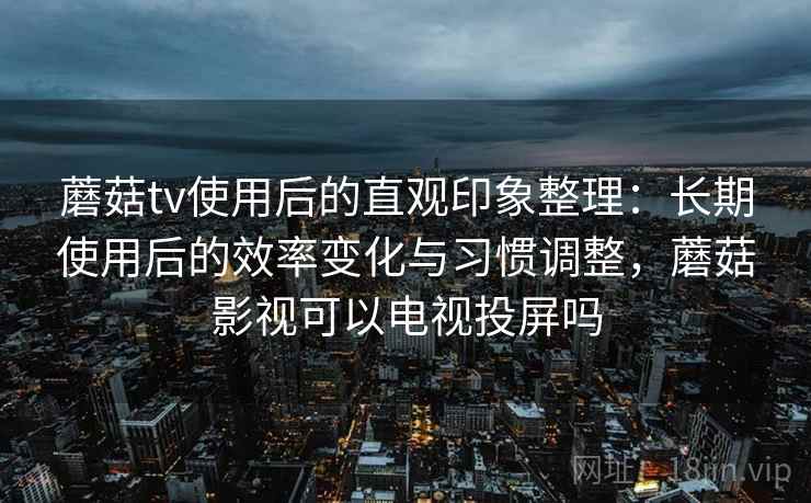 蘑菇tv使用后的直观印象整理：长期使用后的效率变化与习惯调整，蘑菇影视可以电视投屏吗